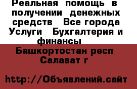 Реальная  помощь  в  получении  денежных средств - Все города Услуги » Бухгалтерия и финансы   . Башкортостан респ.,Салават г.